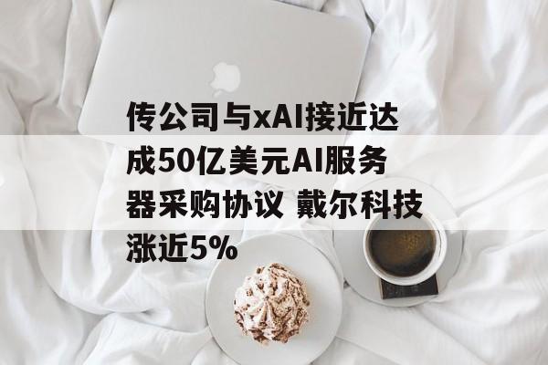 传公司与xAI接近达成50亿美元AI服务器采购协议 戴尔科技涨近5%