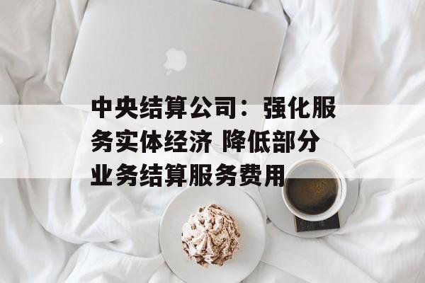 中央结算公司:强化服务实体经济 降低部分业务结算服务费用 中央结算公司:强化服务实体经济 降低部分业务结算服务费用