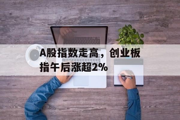 A股指数走高,创业板指午后涨超2% A股指数走高,创业板指午后涨超2%