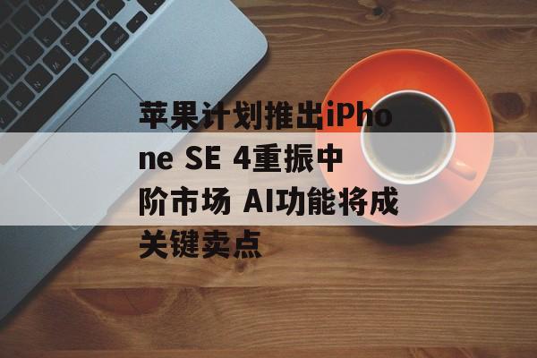 苹果计划推出iPhone SE 4重振中阶市场 AI功能将成关键卖点