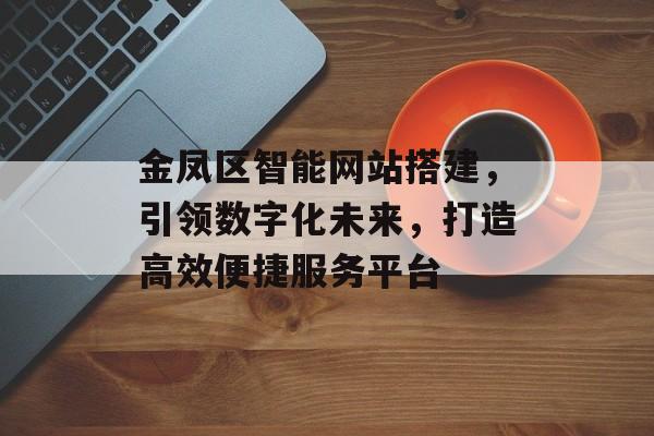 金凤区智能网站搭建,引领数字化未来,打造高效便捷服务平台 金凤区智能网站搭建,引领数字化未来,打造高效便捷服务平台