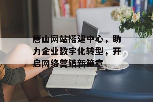 唐山网站搭建中心,助力企业数字化转型,开启网络营销新篇章 唐山网站搭建中心,助力企业数字化转型,开启网络营销新篇章