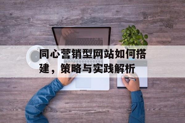 同心营销型网站如何搭建，策略与实践解析