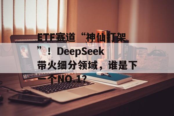 ETF赛道“神仙打架”！DeepSeek带火细分领域，谁是下一个NO.1？