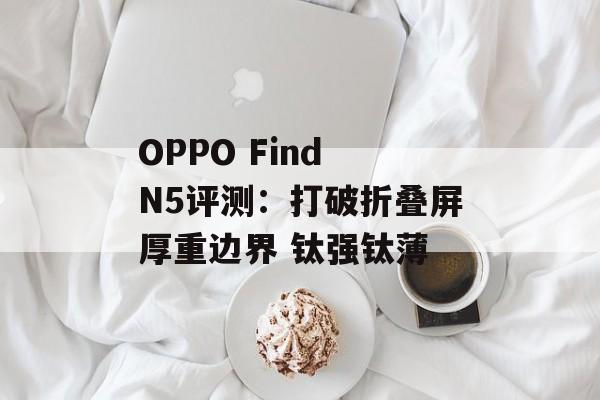 OPPO Find N5评测:打破折叠屏厚重边界 钛强钛薄 OPPO Find N5评测:打破折叠屏厚重边界 钛强钛薄