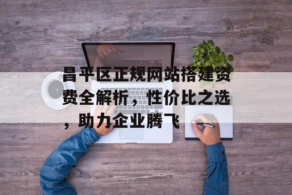 昌平区正规网站搭建资费全解析，性价比之选，助力企业腾飞