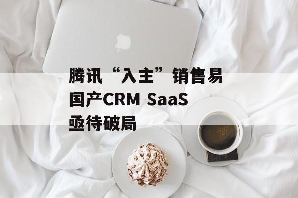 腾讯“入主”销售易 国产CRM SaaS亟待破局 腾讯“入主”销售易 国产CRM SaaS亟待破局