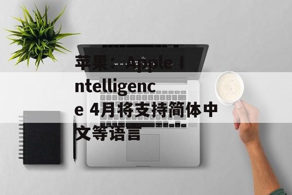 苹果：Apple Intelligence 4月将支持简体中文等语言