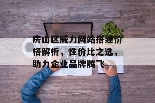 房山区威力网站搭建价格解析,性价比之选,助力企业品牌腾飞 房山区威力网站搭建价格解析,性价比之选,助力企业品牌腾飞
