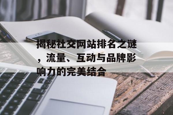 揭秘社交网站排名之谜,流量、互动与品牌影响力的完美结合 揭秘社交网站排名之谜,流量、互动与品牌影响力的完美结合