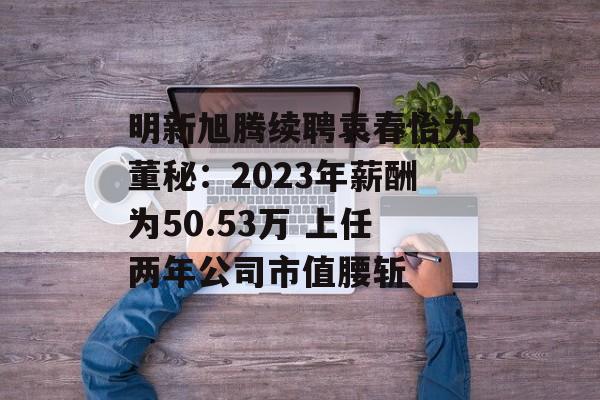 明新旭腾续聘袁春怡为董秘：2023年薪酬为50.53万 上任两年公司市值腰斩