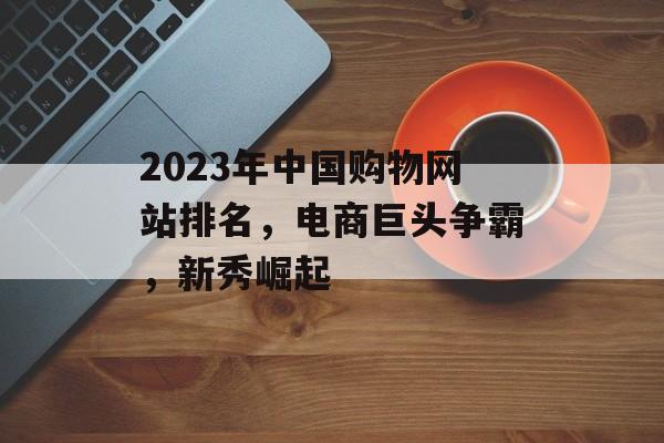 2023年中国购物网站排名,电商巨头争霸,新秀崛起 2023年中国购物网站排名,电商巨头争霸,新秀崛起