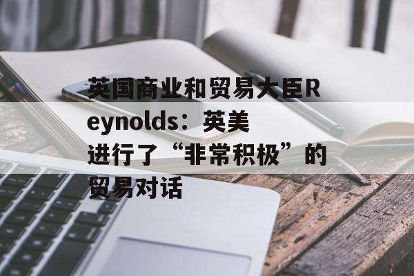 英国商业和贸易大臣Reynolds:英美进行了“非常积极”的贸易对话 英国商业和贸易大臣Reynolds:英美进行了“非常积极”的贸易对话