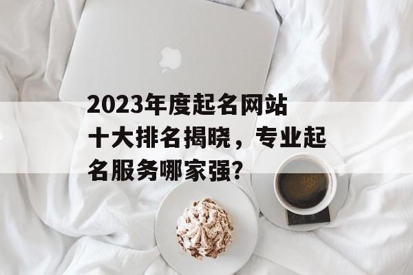2023年度起名网站十大排名揭晓,专业起名服务哪家强? 2023年度起名网站十大排名揭晓,专业起名服务哪家强?