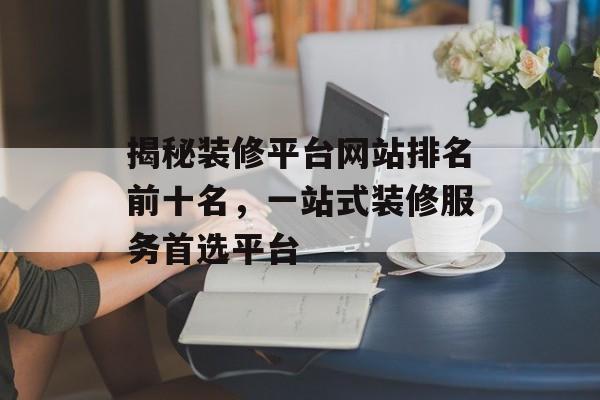 揭秘装修平台网站排名前十名,一站式装修服务首选平台 揭秘装修平台网站排名前十名,一站式装修服务首选平台