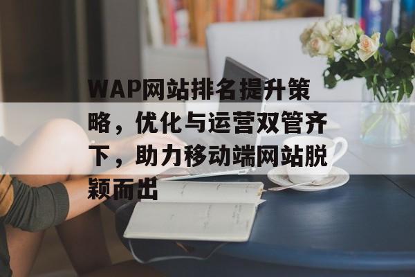 WAP网站排名提升策略,优化与运营双管齐下,助力移动端网站脱颖而出 WAP网站排名提升策略,优化与运营双管齐下,助力移动端网站脱颖而出