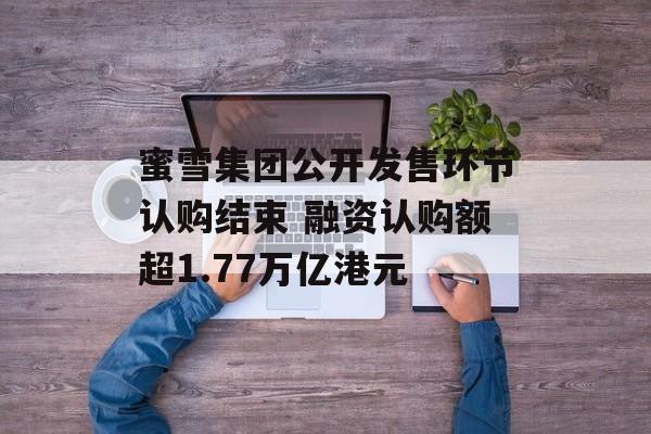 蜜雪集团公开发售环节认购结束 融资认购额超1.77万亿港元 蜜雪集团公开发售环节认购结束 融资认购额超1.77万亿港元