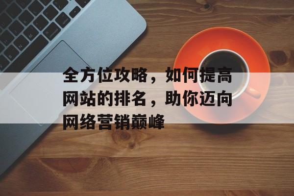 全方位攻略，如何提高网站的排名，助你迈向网络营销巅峰
