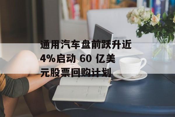 通用汽车盘前跃升近 4%启动 60 亿美元股票回购计划