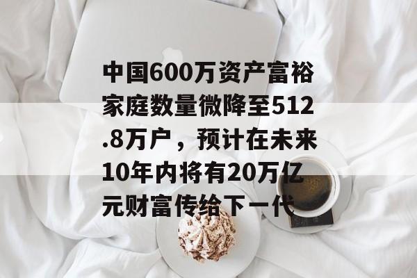 中国600万资产富裕家庭数量微降至512.8万户，预计在未来10年内将有20万亿元财富传给下一代