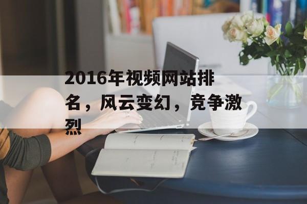 2016年视频网站排名,风云变幻,竞争激烈 2016年视频网站排名,风云变幻,竞争激烈
