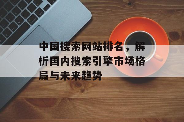 中国搜索网站排名,解析国内搜索引擎市场格局与未来趋势 中国搜索网站排名,解析国内搜索引擎市场格局与未来趋势