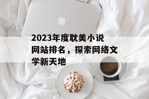 2023年度耽美小说网站排名,探索网络文学新天地 2023年度耽美小说网站排名,探索网络文学新天地