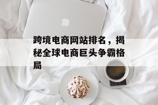 跨境电商网站排名,揭秘全球电商巨头争霸格局 跨境电商网站排名,揭秘全球电商巨头争霸格局