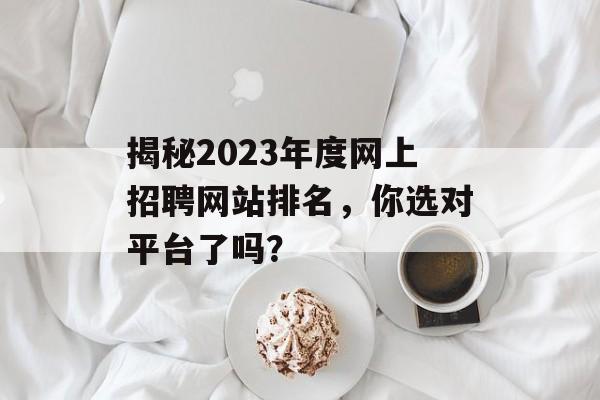 揭秘2023年度网上招聘网站排名,你选对平台了吗? 揭秘2023年度网上招聘网站排名,你选对平台了吗?