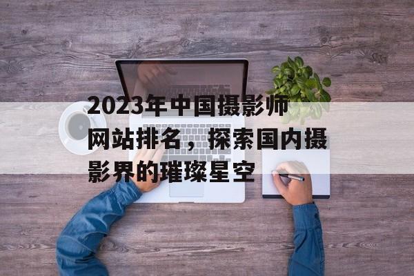 2023年中国摄影师网站排名,探索国内摄影界的璀璨星空 2023年中国摄影师网站排名,探索国内摄影界的璀璨星空