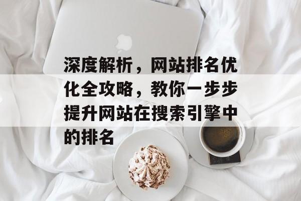 深度解析,网站排名优化全攻略,教你一步步提升网站在搜索引擎中的排名 深度解析,网站排名优化全攻略,教你一步步提升网站在搜索引擎中的排名