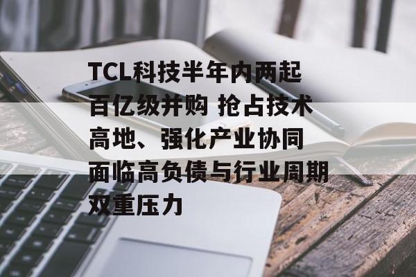 TCL科技半年内两起百亿级并购 抢占技术高地、强化产业协同 面临高负债与行业周期双重压力 TCL科技半年内两起百亿级并购 抢占技术高地、强化产业协同 面临高负债与行业周期双重压力