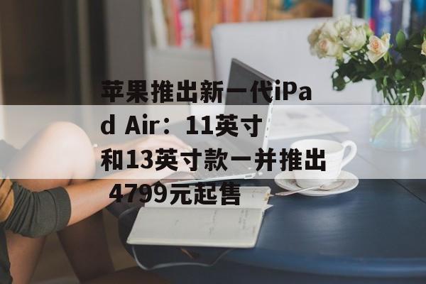 苹果推出新一代iPad Air:11英寸和13英寸款一并推出 4799元起售 苹果推出新一代iPad Air:11英寸和13英寸款一并推出 4799元起售