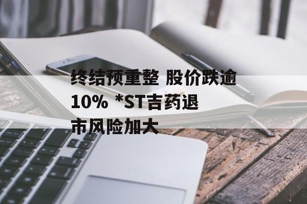 终结预重整 股价跌逾10% *ST吉药退市风险加大 终结预重整 股价跌逾10% *ST吉药退市风险加大