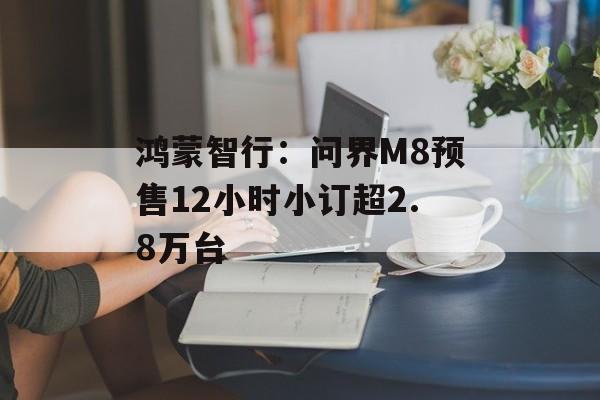 鸿蒙智行：问界M8预售12小时小订超2.8万台