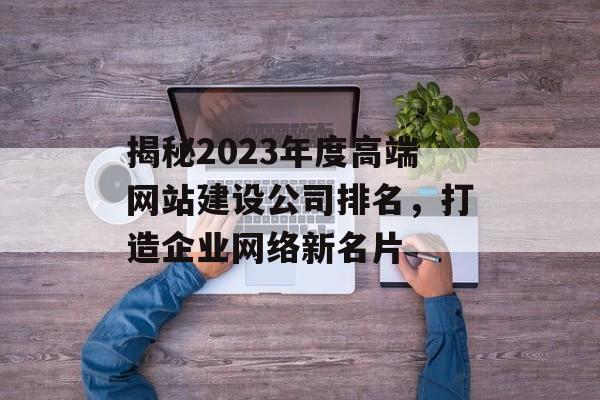 揭秘2023年度高端网站建设公司排名，打造企业网络新名片
