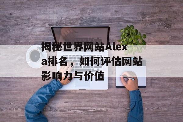 揭秘世界网站Alexa排名,如何评估网站影响力与价值 揭秘世界网站Alexa排名,如何评估网站影响力与价值