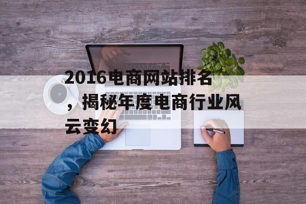 2016电商网站排名,揭秘年度电商行业风云变幻 2016电商网站排名,揭秘年度电商行业风云变幻