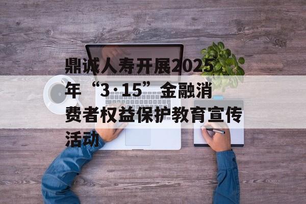 鼎诚人寿开展2025年“3·15”金融消费者权益保护教育宣传活动 鼎诚人寿开展2025年“3·15”金融消费者权益保护教育宣传活动