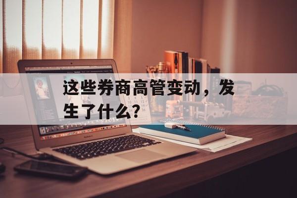 这些券商高管变动,发生了什么? 这些券商高管变动,发生了什么?