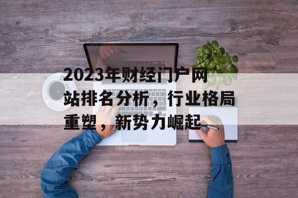 2023年财经门户网站排名分析,行业格局重塑,新势力崛起 2023年财经门户网站排名分析,行业格局重塑,新势力崛起