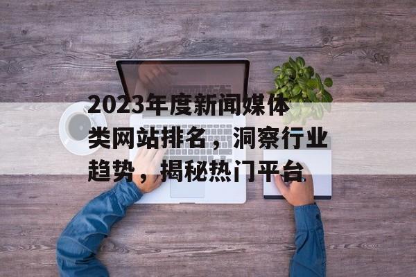 2023年度新闻媒体类网站排名,洞察行业趋势,揭秘热门平台 2023年度新闻媒体类网站排名,洞察行业趋势,揭秘热门平台