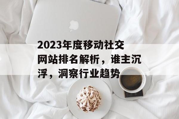 2023年度移动社交网站排名解析,谁主沉浮,洞察行业趋势 2023年度移动社交网站排名解析,谁主沉浮,洞察行业趋势