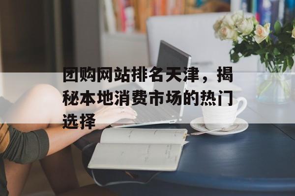 团购网站排名天津,揭秘本地消费市场的热门选择 团购网站排名天津,揭秘本地消费市场的热门选择