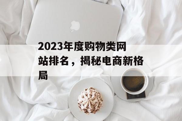 2023年度购物类网站排名,揭秘电商新格局 2023年度购物类网站排名,揭秘电商新格局