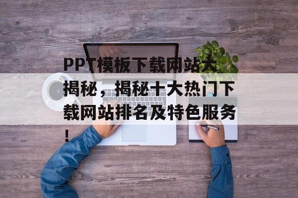 PPT模板下载网站大揭秘,揭秘十大热门下载网站排名及特色服务! PPT模板下载网站大揭秘,揭秘十大热门下载网站排名及特色服务!
