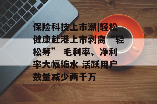 保险科技上市潮|轻松健康赴港上市剥离“轻松筹” 毛利率、净利率大幅缩水 活跃用户数量减少两千万 保险科技上市潮|轻松健康赴港上市剥离“轻松筹” 毛利率、净利率大幅缩水 活跃用户数量减少两千万