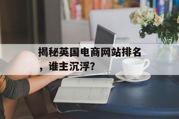 揭秘英国电商网站排名,谁主沉浮? 揭秘英国电商网站排名,谁主沉浮?