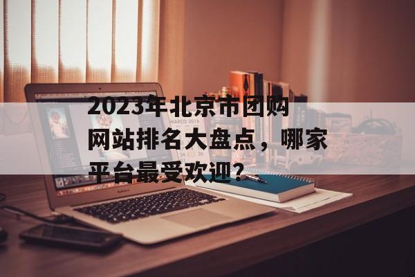 2023年北京市团购网站排名大盘点,哪家平台最受欢迎? 2023年北京市团购网站排名大盘点,哪家平台最受欢迎?