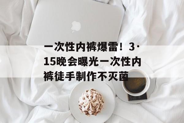 一次性内裤爆雷！3·15晚会曝光一次性内裤徒手制作不灭菌